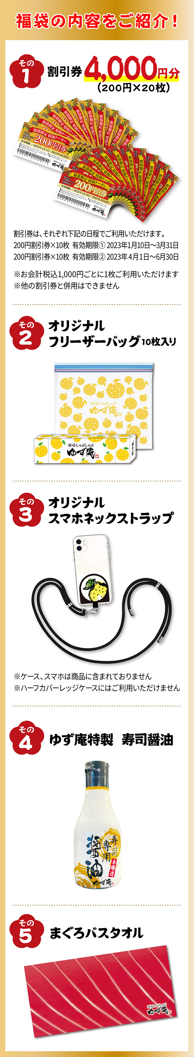 ①割引券4,000円分（200円×20枚）割引券はそれぞれ下記の日程でご利用いただけます。200円割引券×10枚有効期限①2023年1月10日～3月31日　200円割引券×10枚有効期限②2023年4月1日～6月30日②オリジナルフリーザーバッグ10枚入り③オリジナルスマホネックストラップ※ハーフカバーレッジケースにはご利用いただけません④ゆず庵特製　寿司醤油　⑤まぐろバスタオル